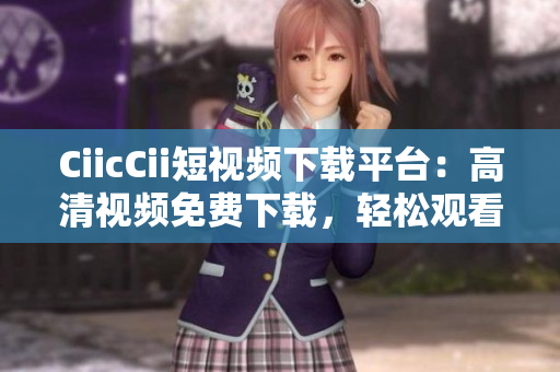 CiicCii短視頻下載平臺：高清視頻免費下載，輕松觀看最新熱門內(nèi)容