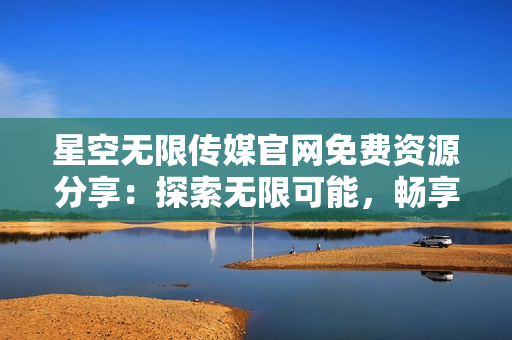 星空無限傳媒官網(wǎng)免費資源分享：探索無限可能，暢享優(yōu)質(zhì)內(nèi)容
