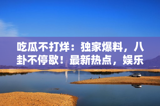 吃瓜不打烊：獨家爆料，八卦不停歇！最新熱點，娛樂資訊一手掌握，全面揭秘名人秘聞。