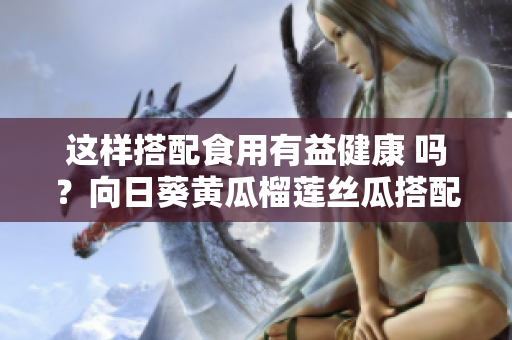 這樣搭配食用有益健康 嗎？向日葵黃瓜榴蓮絲瓜搭配食用有益健康？