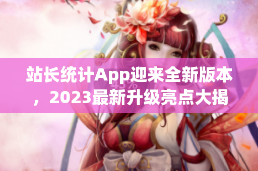 站長統(tǒng)計App迎來全新版本，2023最新升級亮點大揭秘
