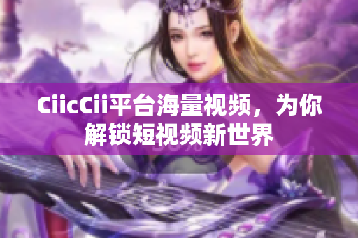 CiicCii平臺海量視頻，為你解鎖短視頻新世界