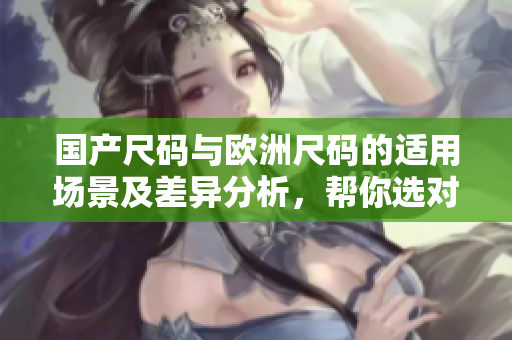 國產(chǎn)尺碼與歐洲尺碼的適用場景及差異分析，幫你選對尺碼不再迷茫