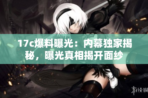 17c爆料曝光：內幕獨家揭秘，曝光真相揭開面紗