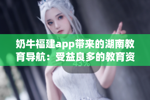 奶牛福建app帶來的湖南教育導(dǎo)航：受益良多的教育資源整合與服務(wù)