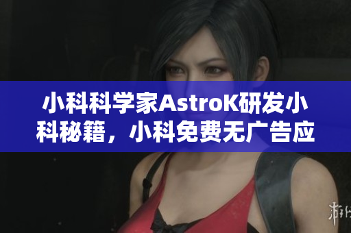 小科科學家AstroK研發(fā)小科秘籍，小科免費無廣告應(yīng)用特色功能全解析