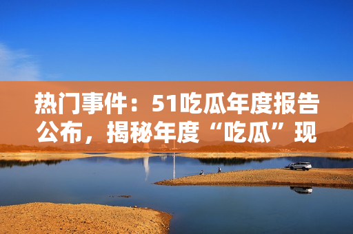 熱門事件：51吃瓜年度報(bào)告公布，揭秘年度“吃瓜”現(xiàn)象，引起社會(huì)熱議