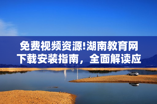 免費(fèi)視頻資源!湖南教育網(wǎng)下載安裝指南，全面解讀應(yīng)用功能及使用技巧