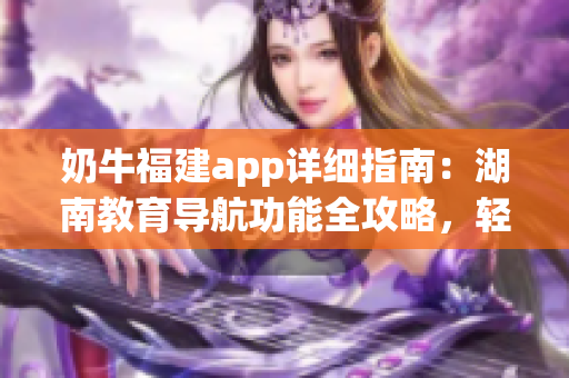 奶牛福建app詳細(xì)指南：湖南教育導(dǎo)航功能全攻略，輕松get使用技巧