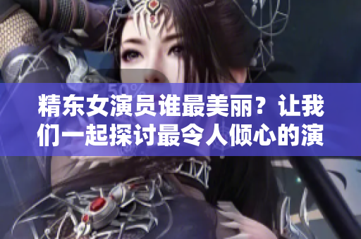 精東女演員誰最美麗？讓我們一起探討最令人傾心的演員是誰所飾演的角色