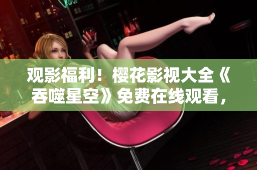 觀影福利！櫻花影視大全《吞噬星空》免費在線觀看，精彩內(nèi)容盡情回味