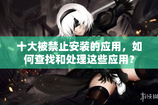 十大被禁止安裝的應(yīng)用，如何查找和處理這些應(yīng)用？