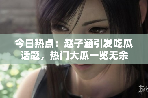 今日熱點：趙子涵引發(fā)吃瓜話題，熱門大瓜一覽無余