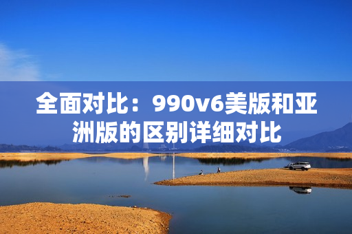 全面對比：990v6美版和亞洲版的區(qū)別詳細(xì)對比