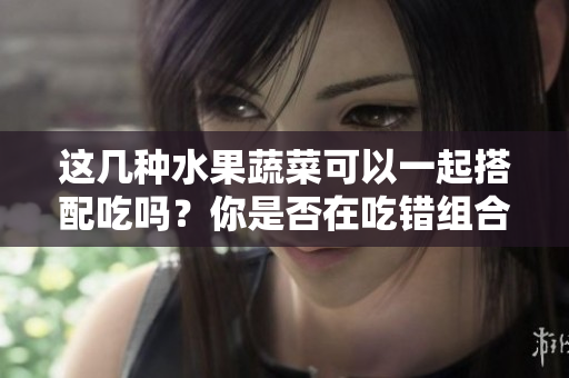 這幾種水果蔬菜可以一起搭配吃嗎？你是否在吃錯組合？