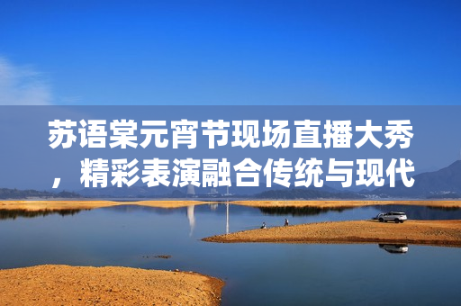 蘇語棠元宵節(jié)現(xiàn)場直播大秀，精彩表演融合傳統(tǒng)與現(xiàn)代創(chuàng)意