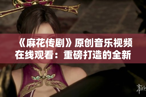 《麻花傳劇》原創(chuàng)音樂視頻在線觀看：重磅打造的全新MV震撼上線，精彩不容錯(cuò)過(guò)！