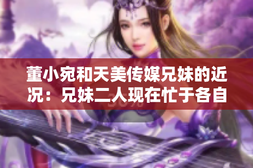 董小宛和天美傳媒兄妹的近況：兄妹二人現(xiàn)在忙于各自的事業(yè)，讓我們一起了解一下吧