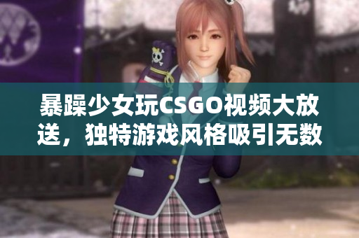 暴躁少女玩CSGO視頻大放送，獨(dú)特游戲風(fēng)格吸引無數(shù)粉絲眼球