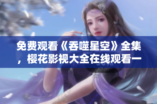 免費(fèi)觀看《吞噬星空》全集，櫻花影視大全在線觀看一網(wǎng)打盡