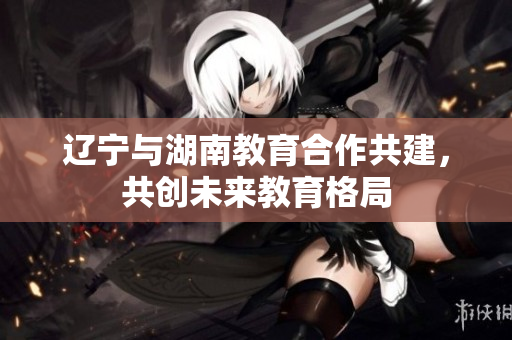 遼寧與湖南教育合作共建，共創(chuàng)未來(lái)教育格局