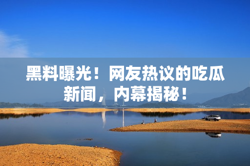 黑料曝光！網(wǎng)友熱議的吃瓜新聞，內(nèi)幕揭秘！