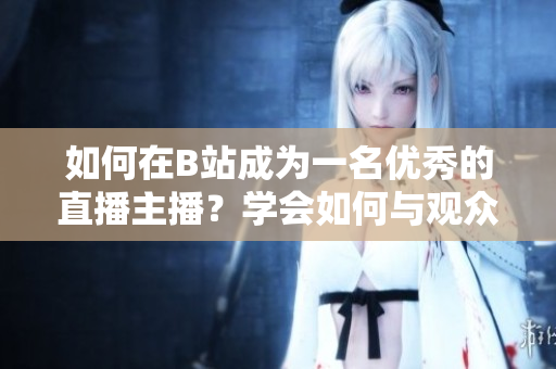 如何在B站成為一名優(yōu)秀的直播主播？學(xué)會(huì)如何與觀眾互動(dòng)，提高直播質(zhì)量