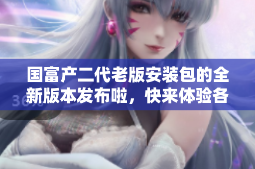 國富產(chǎn)二代老版安裝包的全新版本發(fā)布啦，快來體驗(yàn)各種全新功能!