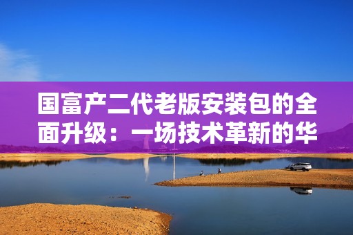 國(guó)富產(chǎn)二代老版安裝包的全面升級(jí)：一場(chǎng)技術(shù)革新的華麗轉(zhuǎn)身