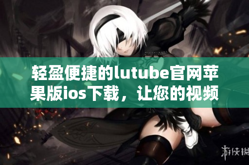 輕盈便捷的lutube官網(wǎng)蘋果版ios下載，讓您的視頻觀賞體驗(yàn)更暢快