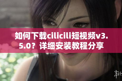 如何下載cilicili短視頻v3.5.0？詳細(xì)安裝教程分享