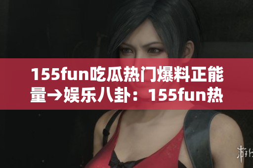 155fun吃瓜熱門爆料正能量→娛樂八卦：155fun熱門曝光正能量引關(guān)注