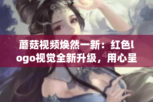 蘑菇視頻煥然一新：紅色logo視覺全新升級(jí)，用心呈現(xiàn)更優(yōu)質(zhì)內(nèi)容