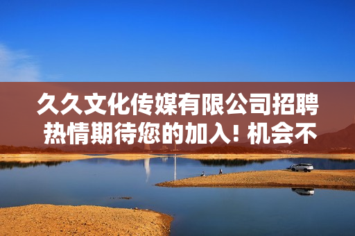 久久文化傳媒有限公司招聘 熱情期待您的加入! 機(jī)會不容錯過, 期待您的加入!