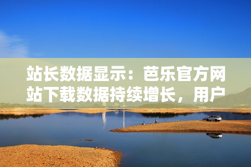 站長(zhǎng)數(shù)據(jù)顯示：芭樂(lè)官方網(wǎng)站下載數(shù)據(jù)持續(xù)增長(zhǎng)，用戶青睞有增。