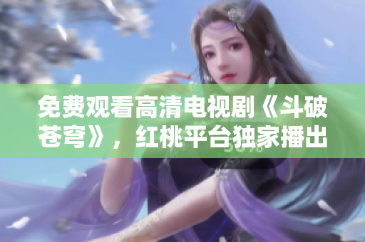 免費(fèi)觀看高清電視劇《斗破蒼穹》，紅桃平臺(tái)獨(dú)家播出
