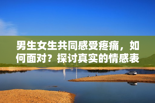 男生女生共同感受疼痛，如何面對(duì)？探討真實(shí)的情感表達(dá)
