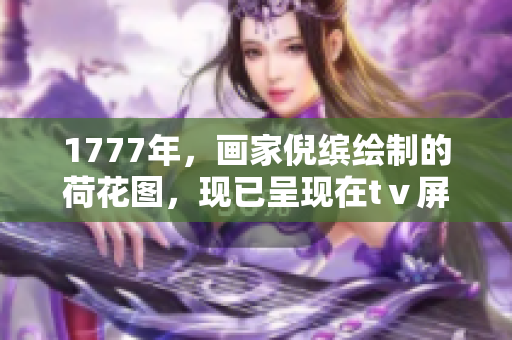 1777年，畫(huà)家倪繽繪制的荷花圖，現(xiàn)已呈現(xiàn)在tⅴ屏幕上