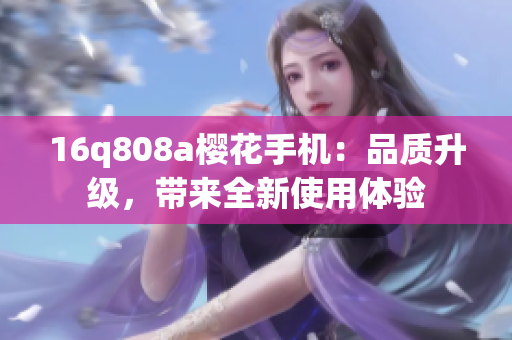 16q808a櫻花手機(jī)：品質(zhì)升級(jí)，帶來全新使用體驗(yàn)
