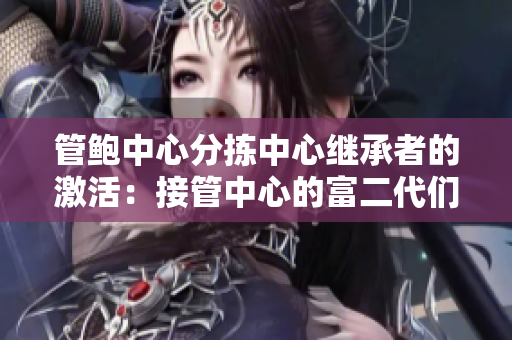 管鮑中心分揀中心繼承者的激活：接管中心的富二代們是如何處理的？