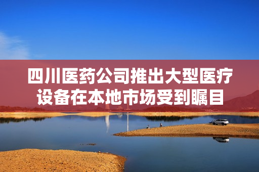 四川醫(yī)藥公司推出大型醫(yī)療設(shè)備在本地市場(chǎng)受到矚目