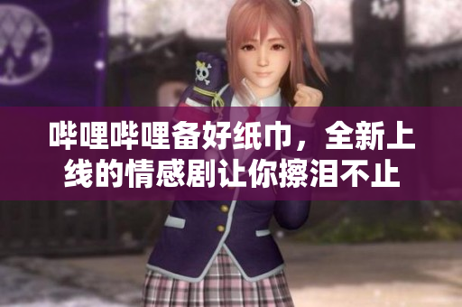 嗶哩嗶哩備好紙巾，全新上線的情感劇讓你擦淚不止