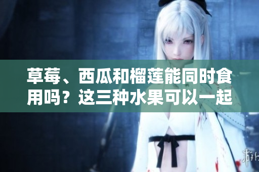 草莓、西瓜和榴蓮能同時(shí)食用嗎？這三種水果可以一起搭配飲食嗎？夏日水果混搭是否有好處？