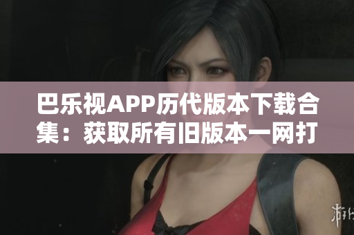 巴樂(lè)視APP歷代版本下載合集：獲取所有舊版本一網(wǎng)打盡