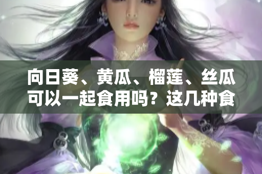 向日葵、黃瓜、榴蓮、絲瓜可以一起食用嗎？這幾種食物是否能搭配消費(fèi)？