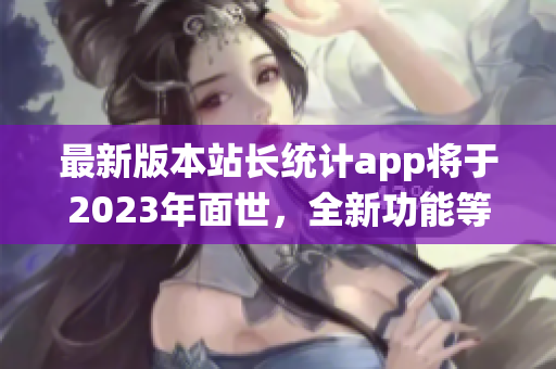 最新版本站長統(tǒng)計(jì)app將于2023年面世，全新功能等你來體驗(yàn)