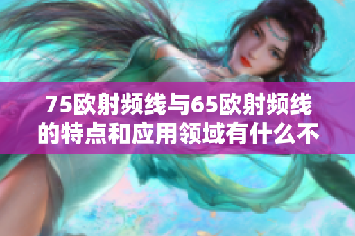 75歐射頻線與65歐射頻線的特點(diǎn)和應(yīng)用領(lǐng)域有什么不同？