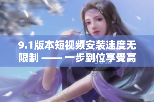 9.1版本短視頻安裝速度無限制 —— 一步到位享受高速體驗(yàn)