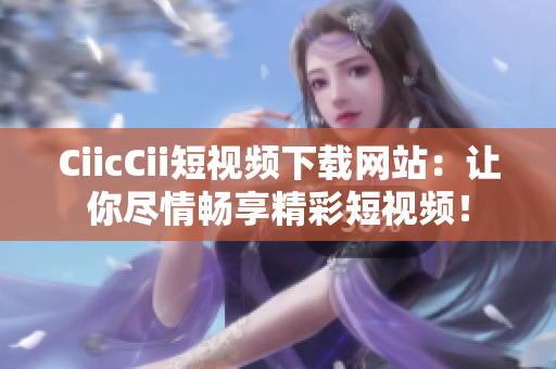 CiicCii短視頻下載網(wǎng)站：讓你盡情暢享精彩短視頻！