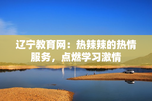 遼寧教育網(wǎng)：熱辣辣的熱情服務，點燃學習激情